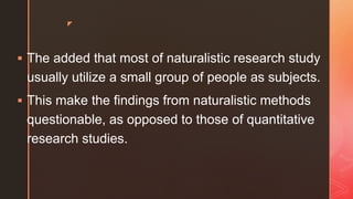 z
 The added that most of naturalistic research study
usually utilize a small group of people as subjects.
 This make the findings from naturalistic methods
questionable, as opposed to those of quantitative
research studies.
 