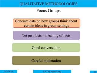 QUALITATIVE METHODOLOGIES
Focus Groups
3/5/2024 10
Lê Thị Xuân Sang
Generate data on how groups think about
certain ideas in group settings
Not just facts – meaning of facts.
Good conversation
Careful moderation
 