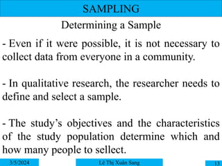 SAMPLING
Determining a Sample
3/5/2024 13
Lê Thị Xuân Sang
- Even if it were possible, it is not necessary to
collect data from everyone in a community.
- In qualitative research, the researcher needs to
define and select a sample.
- The study’s objectives and the characteristics
of the study population determine which and
how many people to sellect.
 