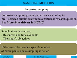 SAMPLING METHODS
3/5/2024 15
Lê Thị Xuân Sang
Purposive sampling
Purposive sampling groups participants according to
pre – selected criteria relevant to a particular research question
Ex: Motorbike drivers in HCMC
Sample sizes depend on:
- Resources and time available
- The study’s objectives
If the researcher needs a specific number
of participants, qouta sampling is better.
 
