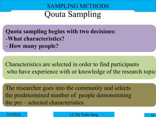 SAMPLING METHODS
3/5/2024 16
Lê Thị Xuân Sang
Qouta Sampling
Quota sampling begins with two decisions:
-What characteristics?
- How many people?
Characteristics are selected in order to find participants
who have experience with or knowledge of the research topic
The researcher goes into the community and selects
the predetermined number of people demonstrating
the pre – selected characteristics
 