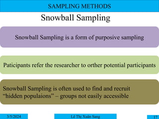 SAMPLING METHODS
3/5/2024 17
Lê Thị Xuân Sang
Snowball Sampling
Snowball Sampling is a form of purposive sampling
Paticipants refer the researcher to orther potential participants
Snowball Sampling is often used to find and recruit
“hidden populaions” – groups not easily accessible
 