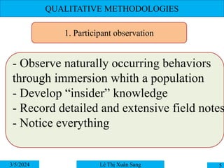 QUALITATIVE METHODOLOGIES
3/5/2024 5
Lê Thị Xuân Sang
1. Participant observation
- Observe naturally occurring behaviors
through immersion whith a population
- Develop “insider” knowledge
- Record detailed and extensive field notes
- Notice everything
 