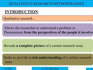 QUALITATIVE RESEARCH METHODOLOGIES
INTRODUCTION:
3/5/2024 1
Lê Thị Xuân Sang
Qualitative research…
Allows the researcher to understand a problem or
Phenomenon from the perspectives of the people it involves
Reveals a complete picture of a certain research issue
Seeks to provide a rich understanding of a certain research
issue
 