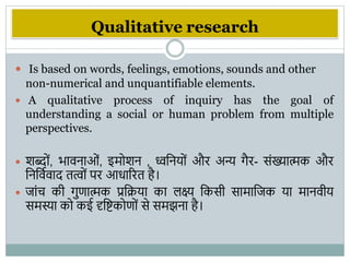 Qualitative research
 Is based on words, feelings, emotions, sounds and other
non-numerical and unquantifiable elements.
 A qualitative process of inquiry has the goal of
understanding a social or human problem from multiple
perspectives.
 िब्दों, िािनाओं, इमोिन , ध्ववनयों और अन्य िैर- संख्यात्मक और
वनविभिाद तत्ों पर आधाररत है।
 जांच की िुणात्मक प्रविया का िक्ष्य वकसी सामावजक या मानिीय
समस्या को कई दृवष्टकोणों से समझना है।
 