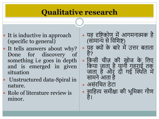 Qualitative research
 It is inductive in approach
(specific to general)
 It tells answers about why?
Done for discovery of
something i.e goes in depth
and is emerged in given
situation
 Unstructured data-Spiral in
nature.
 Role of literature review is
minor.
 यह दृवष्टकोण में आिमनात्मक है
(सामान्य से विविष्ट)
 यह क्ों क
े बारे में उत्तर बताता
है?
 वकसी चीज़ की खोज क
े विए
वकया जाता है यानी िहराई तक
जाता है और दी िई स्थिवत में
सामने आता है
 असंरवचत डेटा
 सावहत्य समीक्षा की िूवमका िौण
है।
 