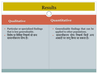 Qualitative Quantitative
 Particular or specialized findings
that is less generalizable.
 वििेष या विविष्ट वनष्कषभ जो कम
सामान्यीकरण योग्य हैं।
 Generalizable findings that can be
applied to other populations.
 सामान्यीकरण योग्य वनष्कषभ वजन्हें अन्य
आबादी पर िािू वकया जा सकता है।
Results
 
