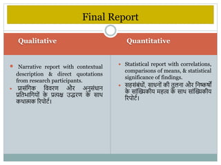 Qualitative Quantitative
 Narrative report with contextual
description & direct quotations
from research participants.
 प्रासंविक वििरण और अनुसंधान
प्रवतिावियों क
े प्रत्यक्ष उद्रण क
े साि
किात्मक ररपोटभ।
 Statistical report with correlations,
comparisons of means, & statistical
significance of findings.
 सहसंबंधों, साधनों की तुिना और वनष्कषों
क
े सांस्ख्यकीय महत् क
े साि सांस्ख्यकीय
ररपोटभ।
Final Report
 