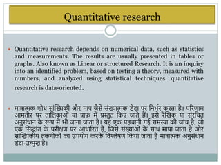 Quantitative research
 Quantitative research depends on numerical data, such as statistics
and measurements. The results are usually presented in tables or
graphs. Also known as Linear or structured Research. It is an inquiry
into an identified problem, based on testing a theory, measured with
numbers, and analyzed using statistical techniques. quantitative
research is data-oriented.
 मात्रात्मक िोध सांस्ख्यकी और माप जैसे संख्यात्मक डेटा पर वनिभर करता है। पररणाम
आमतौर पर ताविकाओं या ग्राफ़ में प्रस्तुत वकए जाते हैं। इसे रैस्खक या संरवचत
अनुसंधान क
े रूप में िी जाना जाता है। यह एक पहचानी िई समस्या की जांच है, जो
एक वसद्ांत क
े परीक्षण पर आधाररत है, वजसे संख्याओं क
े साि मापा जाता है और
सांस्ख्यकीय तकनीकों का उपयोि करक
े विश्लेषण वकया जाता है मात्रात्मक अनुसंधान
डेटा-उन्मुख है।
 