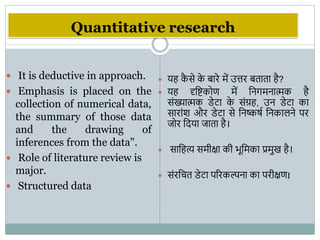 Quantitative research
 It is deductive in approach.
 Emphasis is placed on the
collection of numerical data,
the summary of those data
and the drawing of
inferences from the data".
 Role of literature review is
major.
 Structured data
 यह क
ै से क
े बारे में उत्तर बताता है?
 यह दृवष्टकोण में वनिमनात्मक है
संख्यात्मक डेटा क
े संग्रह, उन डेटा का
सारांि और डेटा से वनष्कषभ वनकािने पर
जोर वदया जाता है।
 सावहत्य समीक्षा की िूवमका प्रमुख है।
 संरवचत डेटा पररकल्पना का परीक्षणI
 