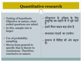 Quantitative research
 Testing of hypothesis
Objective in nature, close
ended questions are asked.
 In this, sample size is
larger.
 Use of probability
sampling.
 Moves from general to
specific that is theory to
conclusions. Therefore,
conclusive in nature.
 पररकल्पना क
े परीक्षण क
े विए
िस्तुवनष्ठ प्रश्न प्रक
ृ वत क
े में पूछे जाते
हैं
 इसमें सैंपि साइज बडा होता है.
 संिाव्यता न्यादिभ का उपयोि।
 सामान्य से विविष्ट की ओर बढ़ता
हैI
 