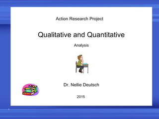 1
Action Research Project
Qualitative and Quantitative
Analysis
Dr. Nellie Deutsch
2015
 