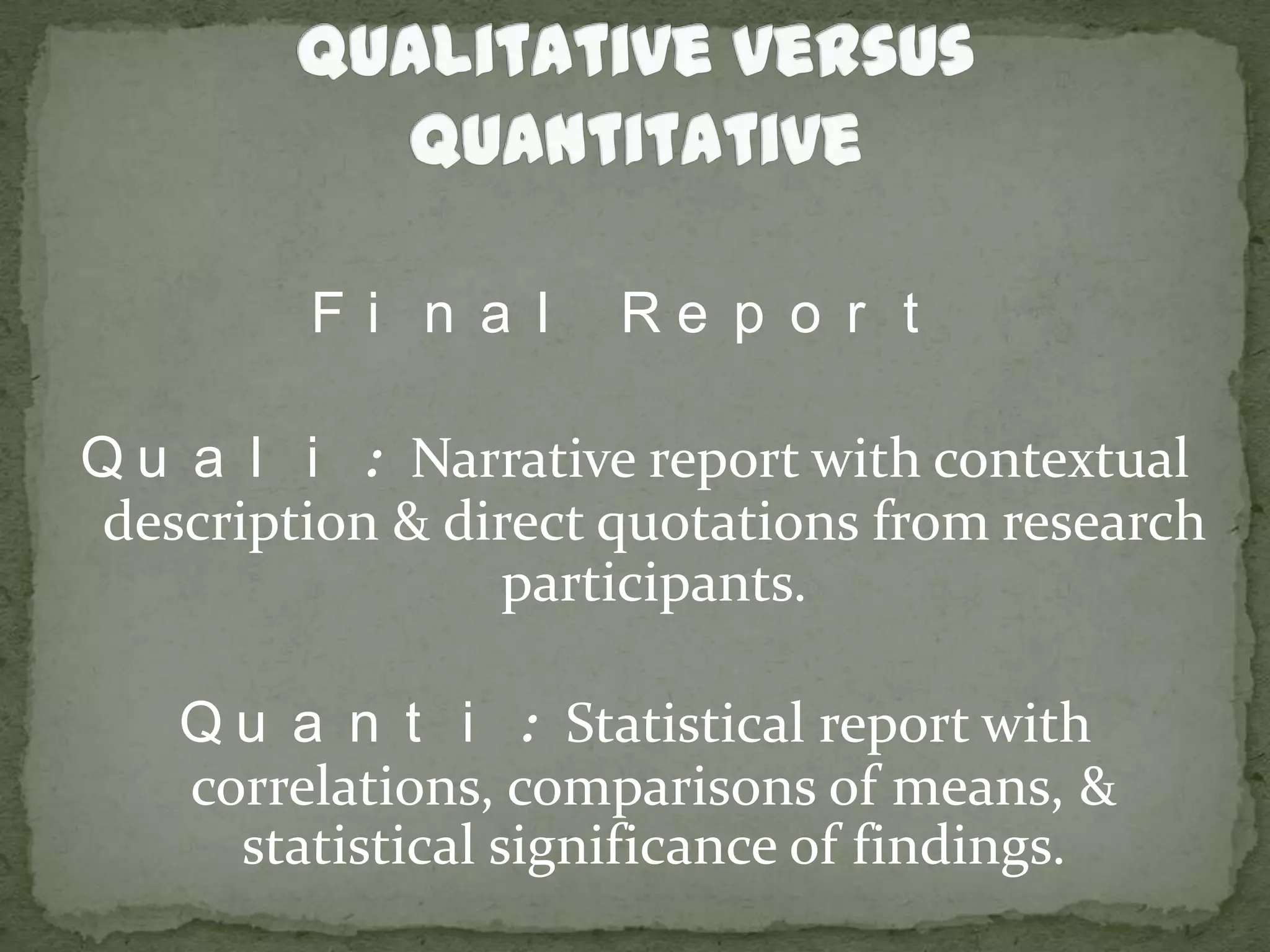 Qualitative versus QuantitativeFinal ReportQuali: Narrative report with contextual description & direct quotations from research participants.Quanti: Statistical report with correlations, comparisons of means, & statistical significance of findings.