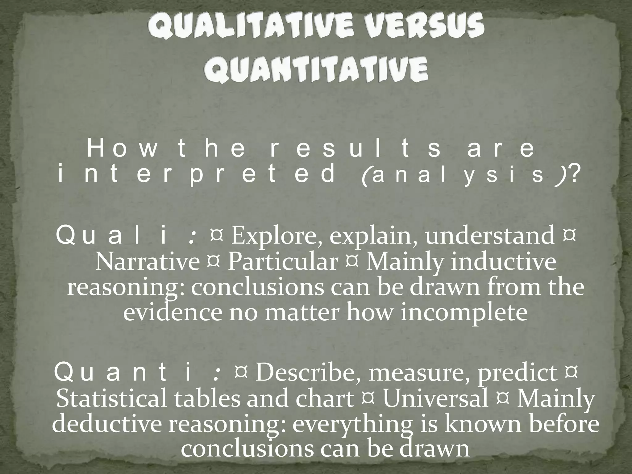 Qualitative versus QuantitativeHow the results are interpreted (analysis)?Quali: ¤ Explore, explain, understand ¤ Narrative ¤ Particular ¤ Mainly inductive reasoning: conclusions can be drawn from the evidence no matter how incompleteQuanti: ¤ Describe, measure, predict ¤ Statistical tables and chart ¤ Universal ¤ Mainly deductive reasoning: everything is known before conclusions can be drawn