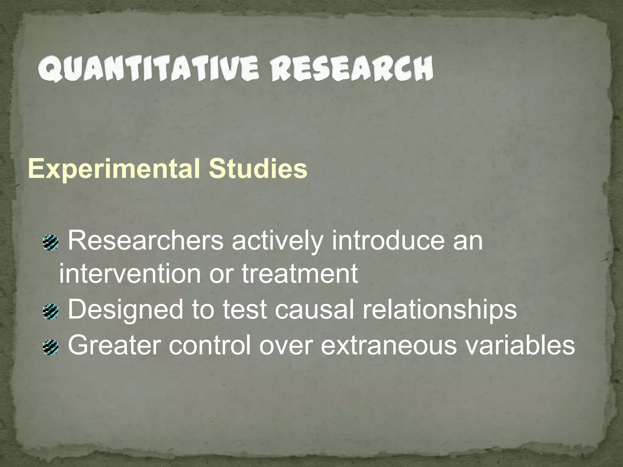 Quantitative ResearchExperimental Studies Researchers actively introduce an intervention or treatment Designed to test causal relationships Greater control over extraneous variables