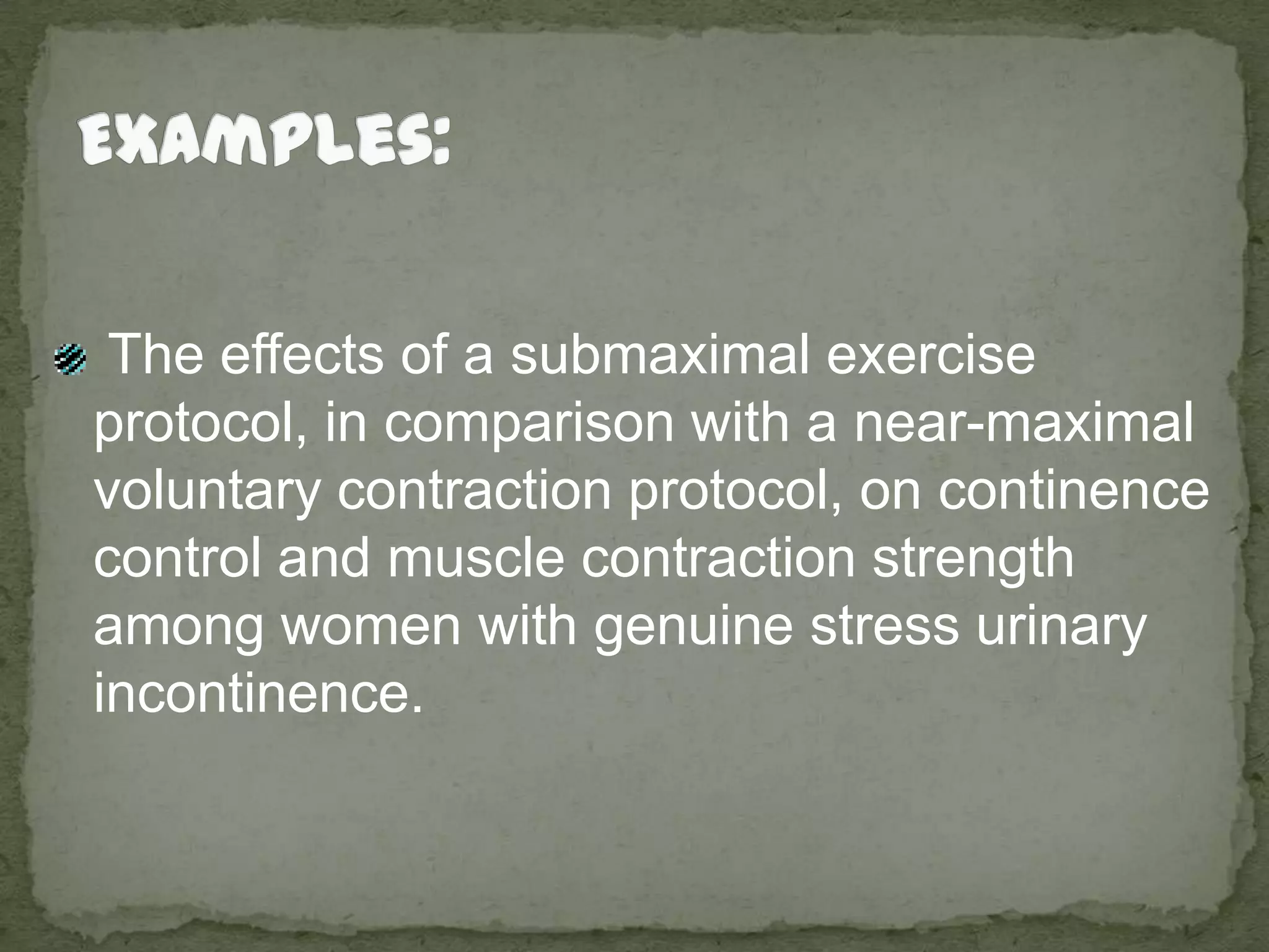 Examples: The effects of a submaximal exercise protocol, in comparison with a near-maximal voluntary contraction protocol, on continence control and muscle contraction strength among women with genuine stress urinary incontinence. 