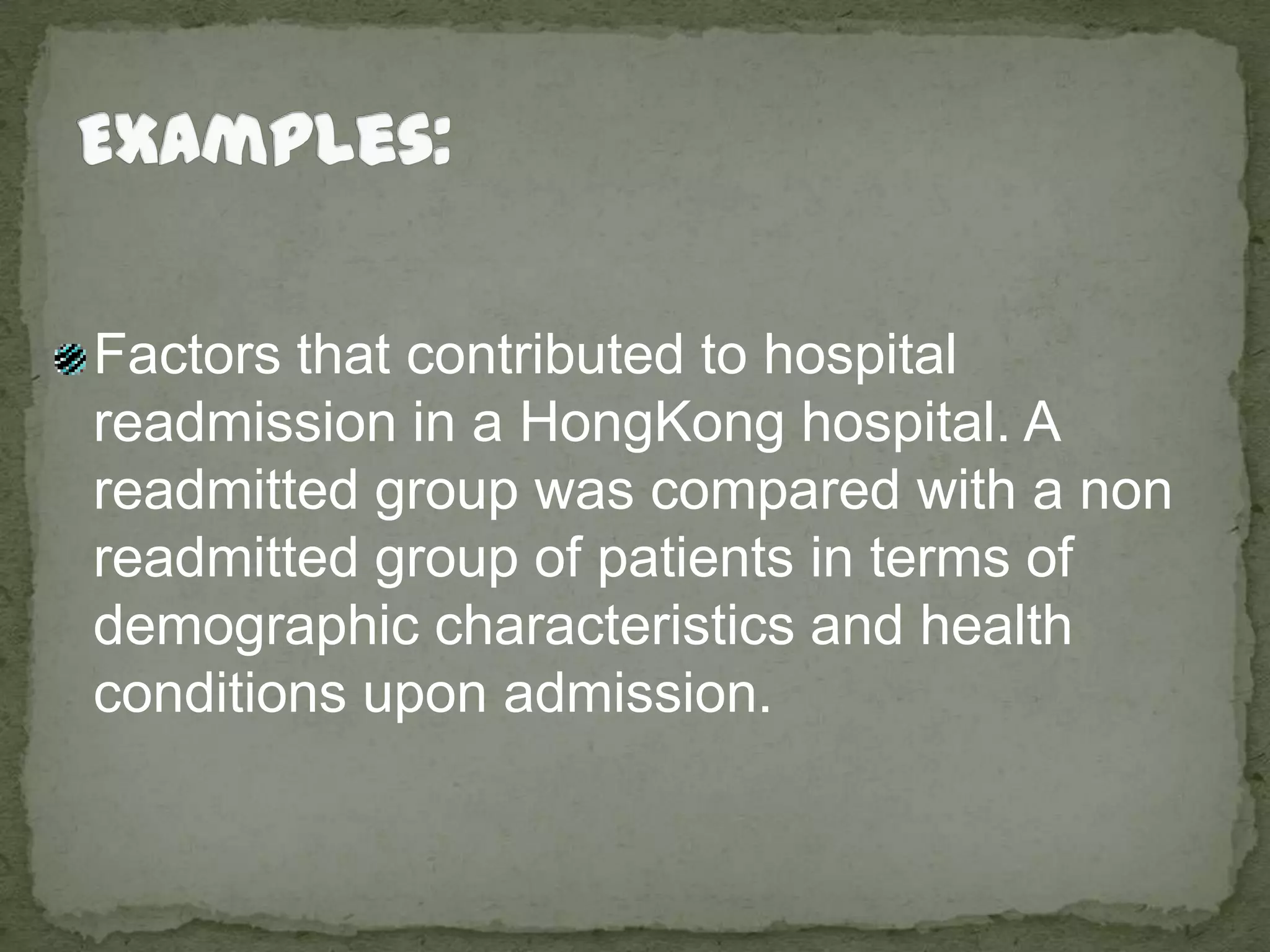 Examples:Factors that contributed to hospital readmission in a HongKong hospital. A readmitted group was compared with a non readmitted group of patients in terms of demographic characteristics and health conditions upon admission.