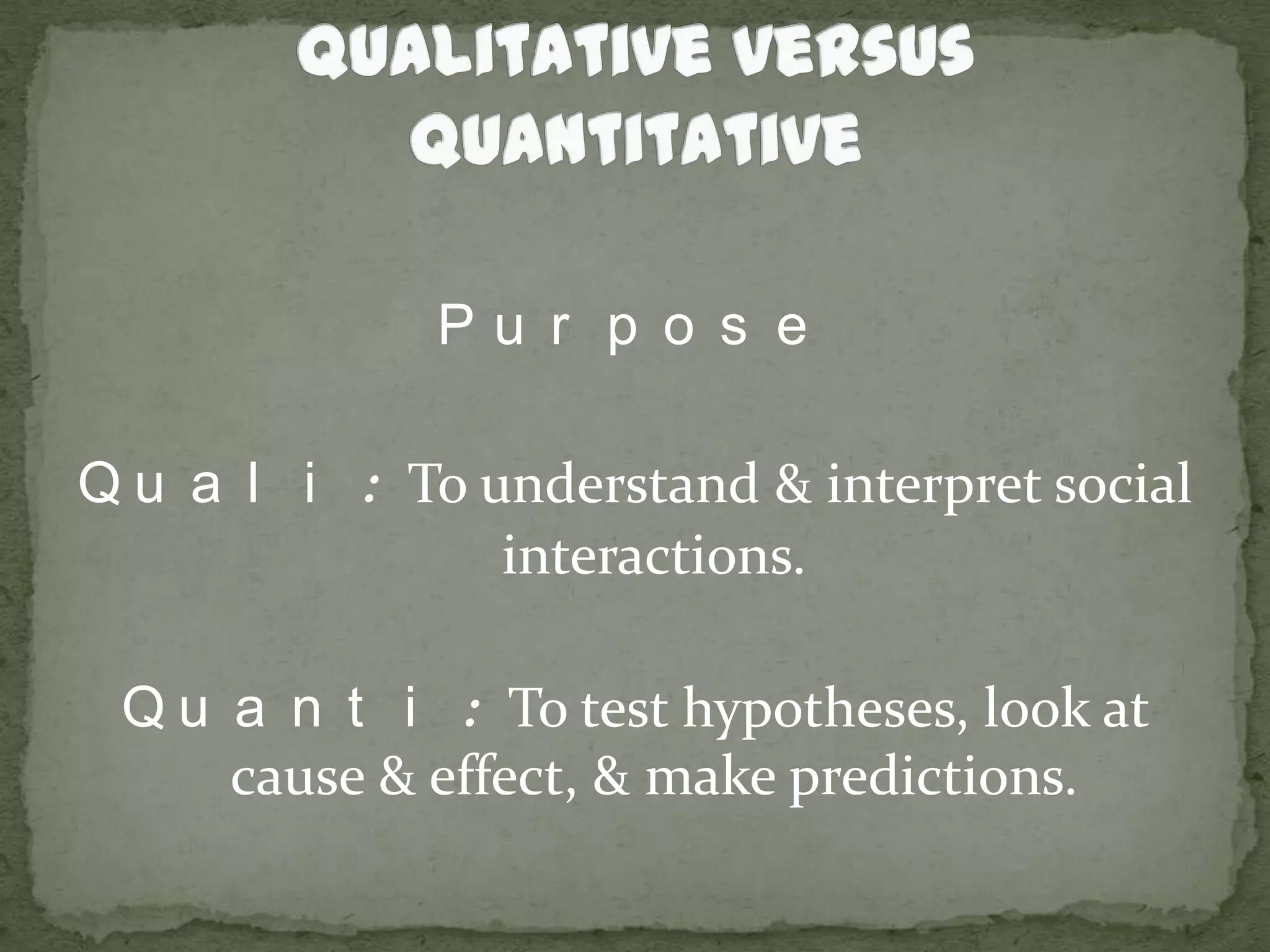 Qualitative versus QuantitativePurposeQuali: To understand & interpret social interactions.Quanti: To test hypotheses, look at cause & effect, & make predictions.
