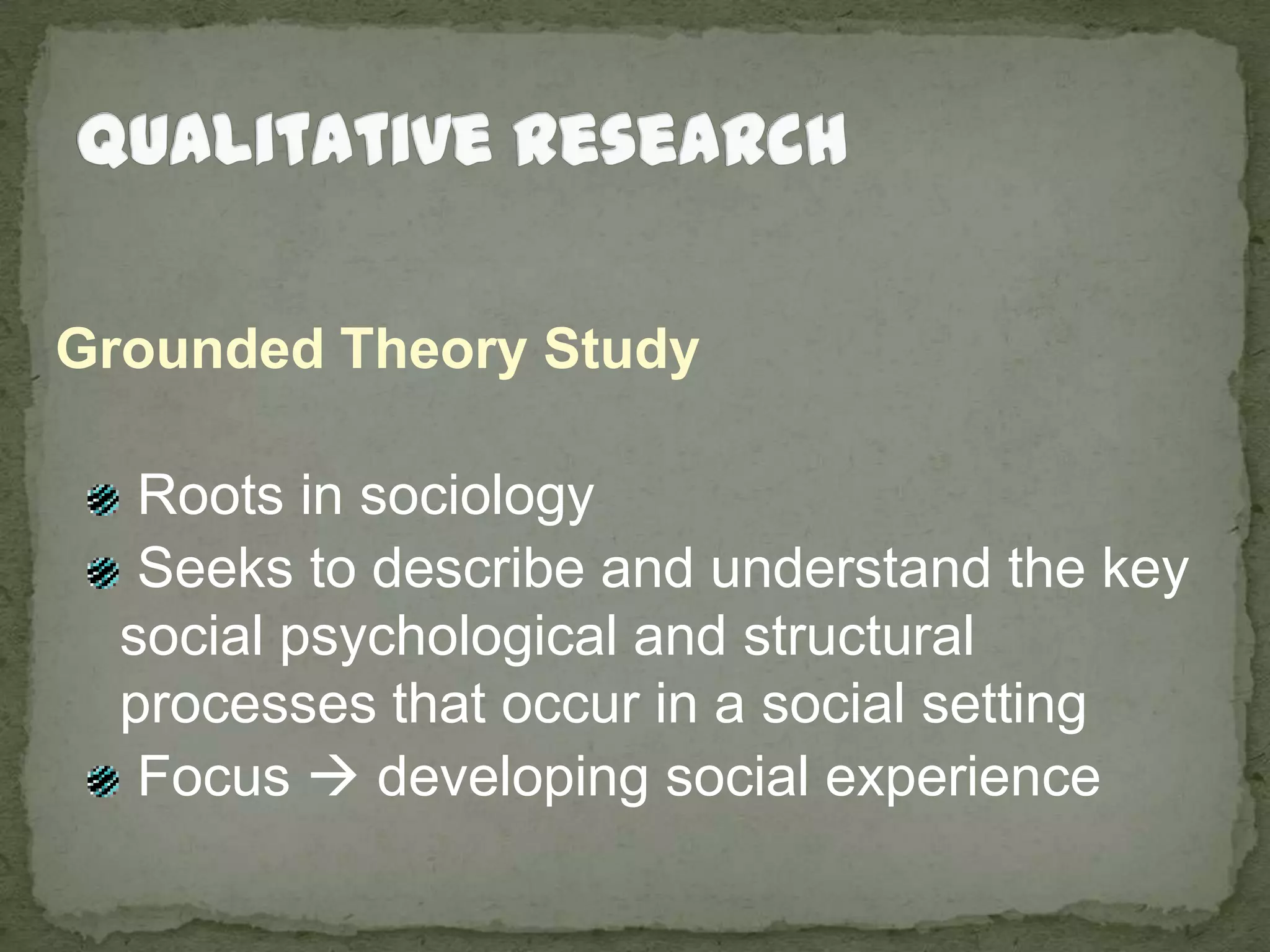 Qualitative ResearchGrounded Theory Study Roots in sociology Seeks to describe and understand the key social psychological and structural processes that occur in a social setting Focus  developing social experience