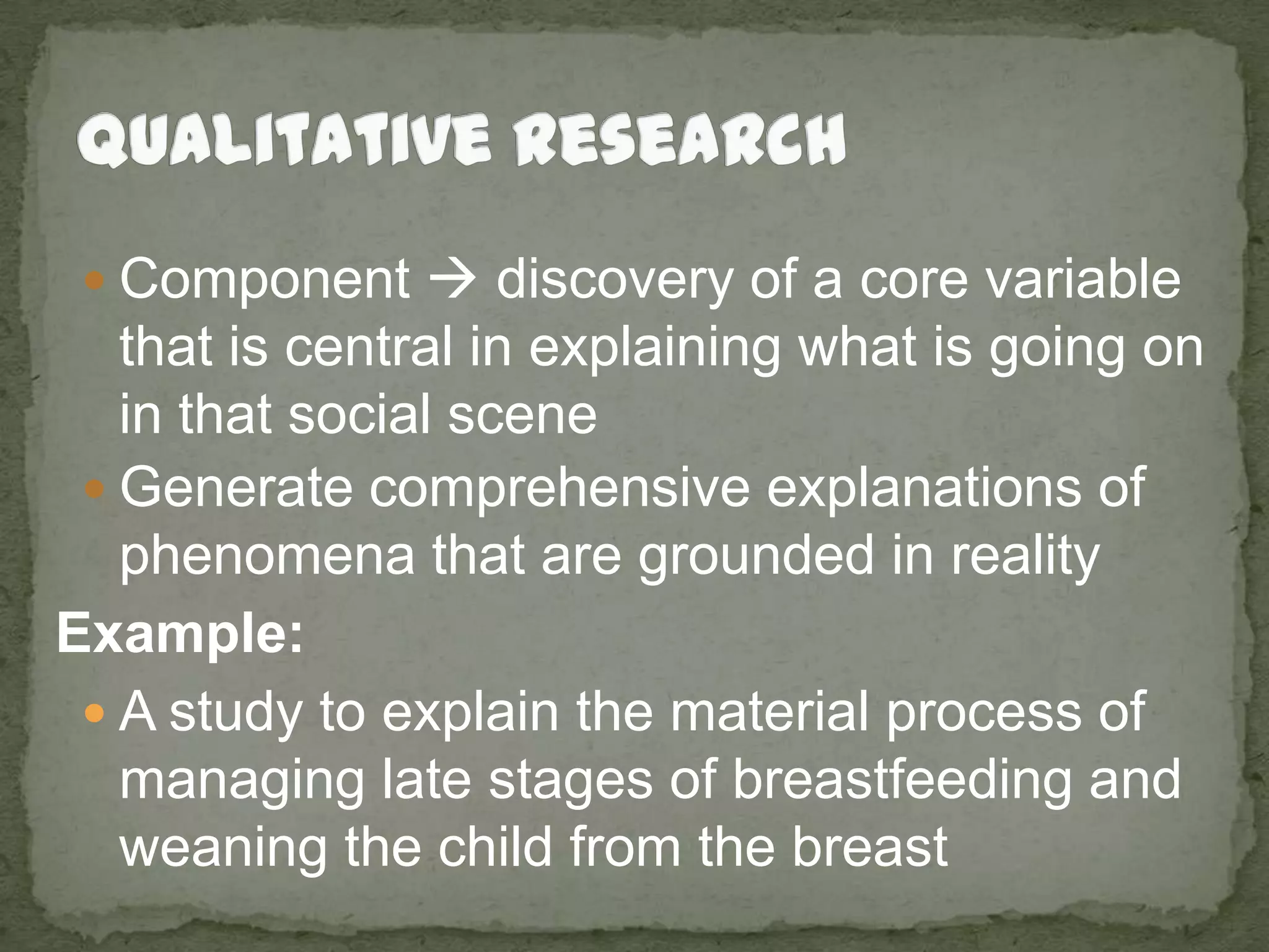 Qualitative ResearchComponent  discovery of a core variable that is central in explaining what is going on in that social sceneGenerate comprehensive explanations of phenomena that are grounded in realityExample:A study to explain the material process of managing late stages of breastfeeding and weaning the child from the breast