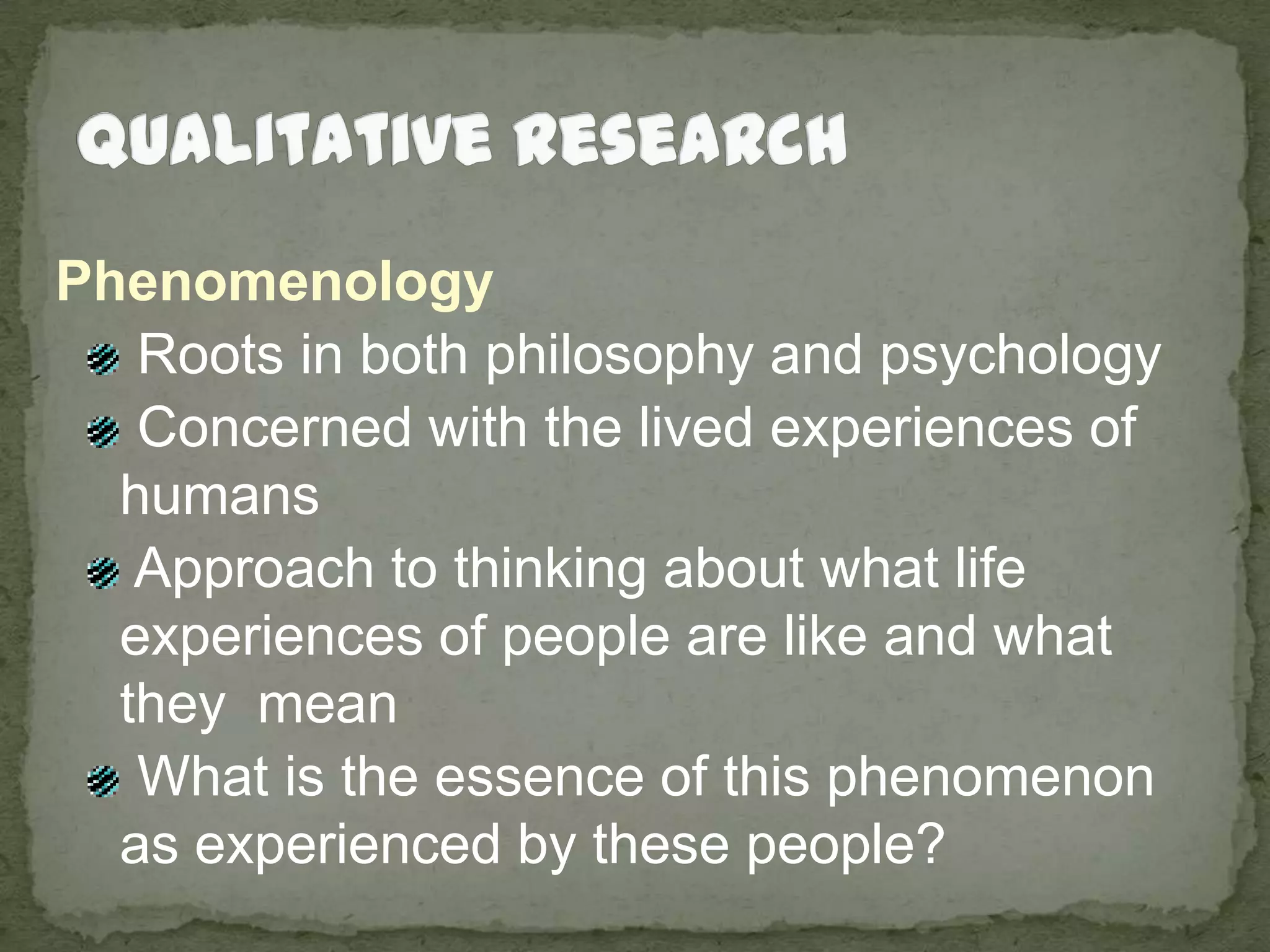 Qualitative ResearchPhenomenology Roots in both philosophy and psychology Concerned with the lived experiences of humans Approach to thinking about what life experiences of people are like and what they  mean What is the essence of this phenomenon as experienced by these people?