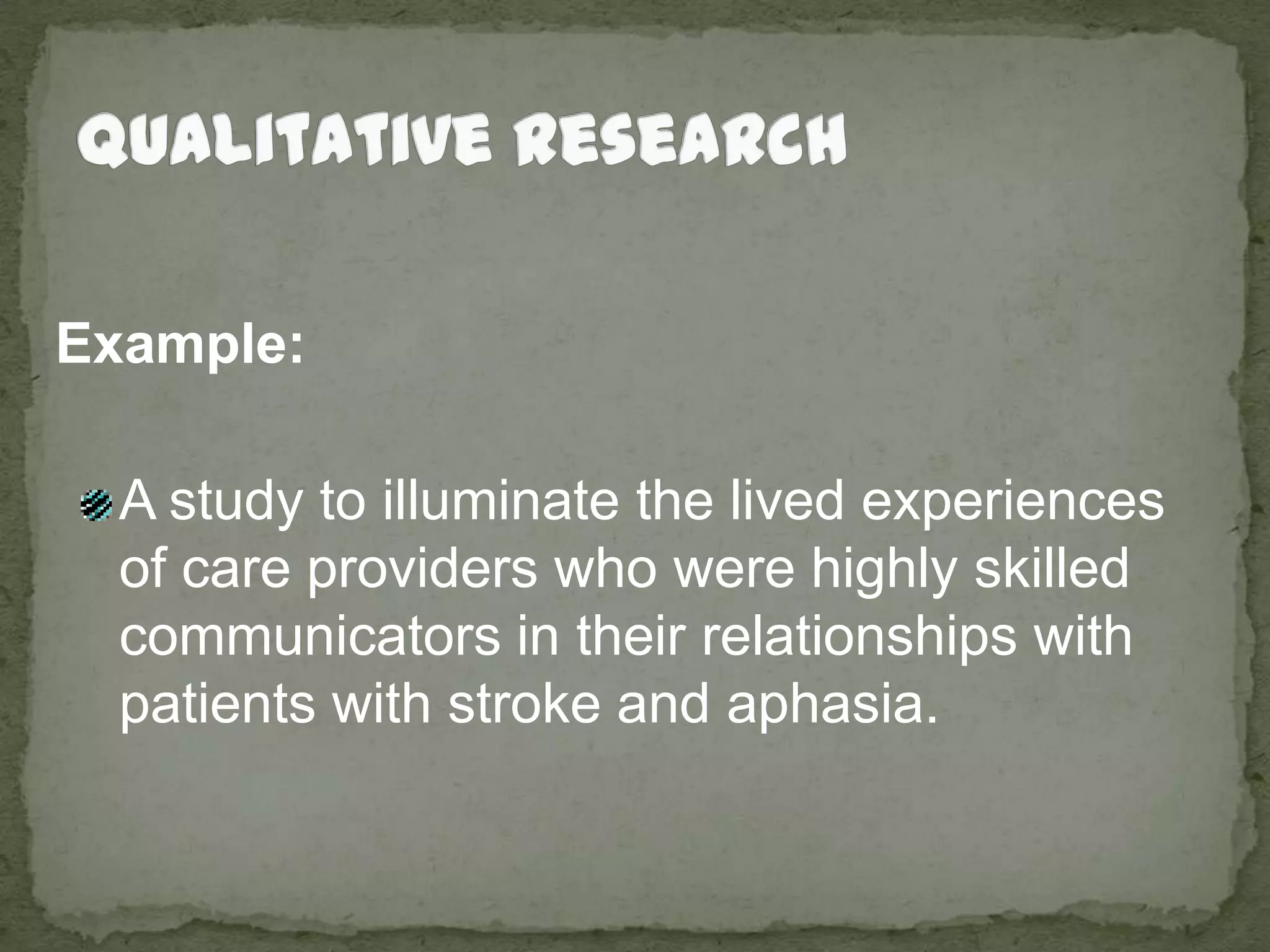 Qualitative ResearchExample:A study to illuminate the lived experiences of care providers who were highly skilled communicators in their relationships with patients with stroke and aphasia.