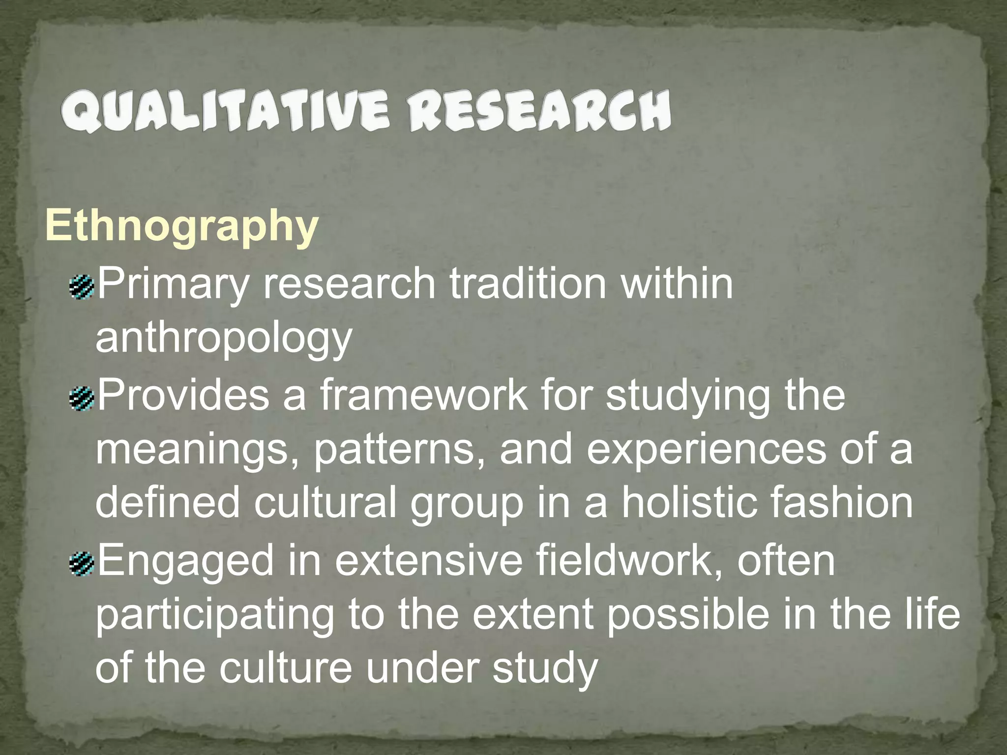 Qualitative ResearchEthnographyPrimary research tradition within anthropologyProvides a framework for studying the meanings, patterns, and experiences of a defined cultural group in a holistic fashionEngaged in extensive fieldwork, often participating to the extent possible in the life of the culture under study