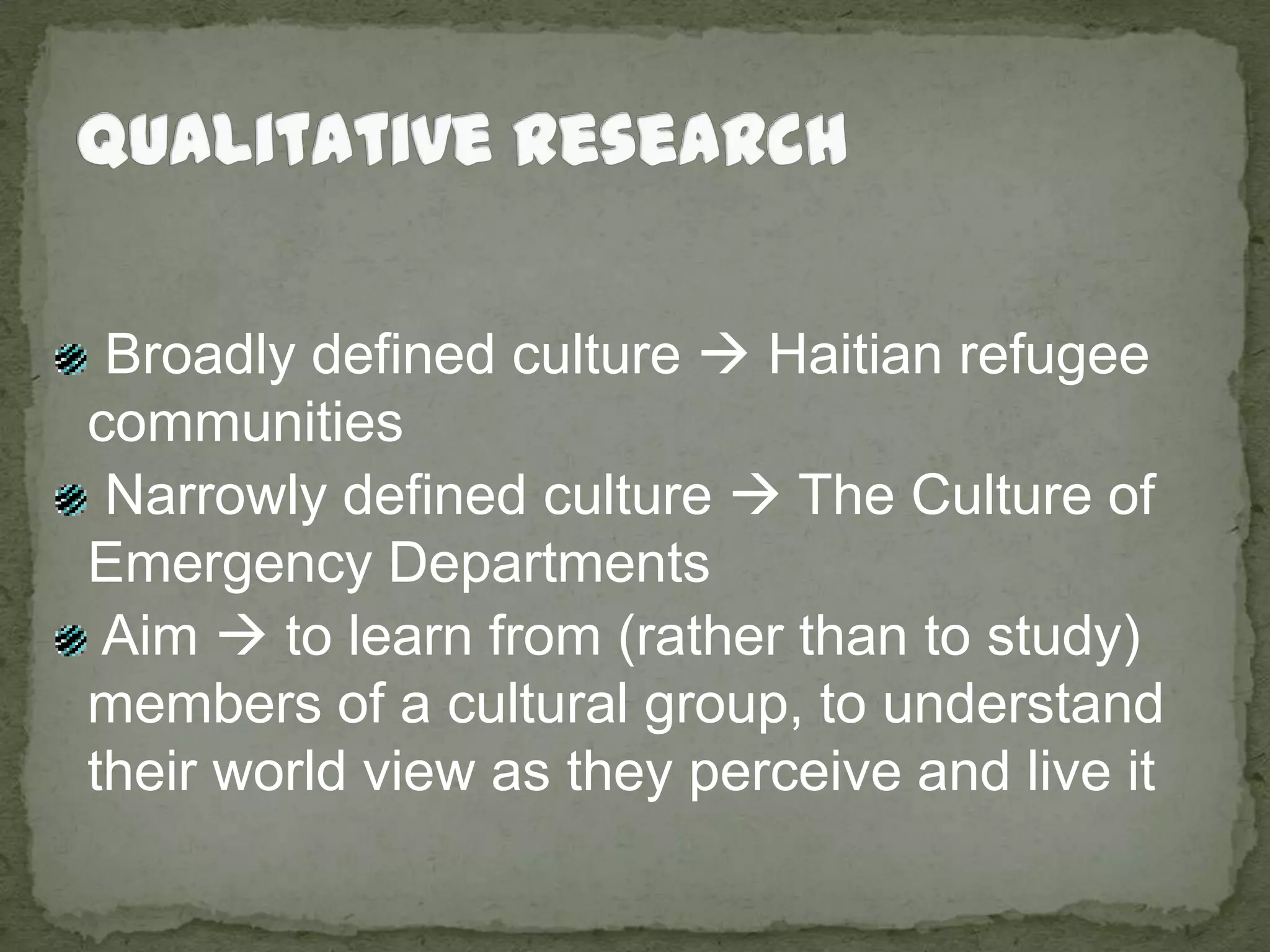 Qualitative Research Broadly defined culture  Haitian refugee communities  Narrowly defined culture  The Culture of Emergency Departments Aim  to learn from (rather than to study) members of a cultural group, to understand their world view as they perceive and live it