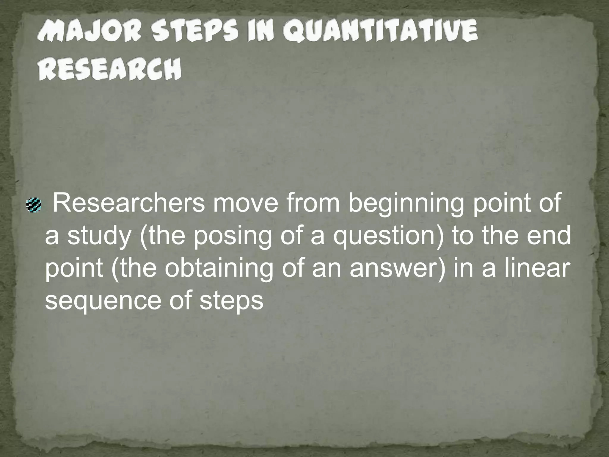 Major Steps in Quantitative Research Researchers move from beginning point of a study (the posing of a question) to the end point (the obtaining of an answer) in a linear sequence of steps
