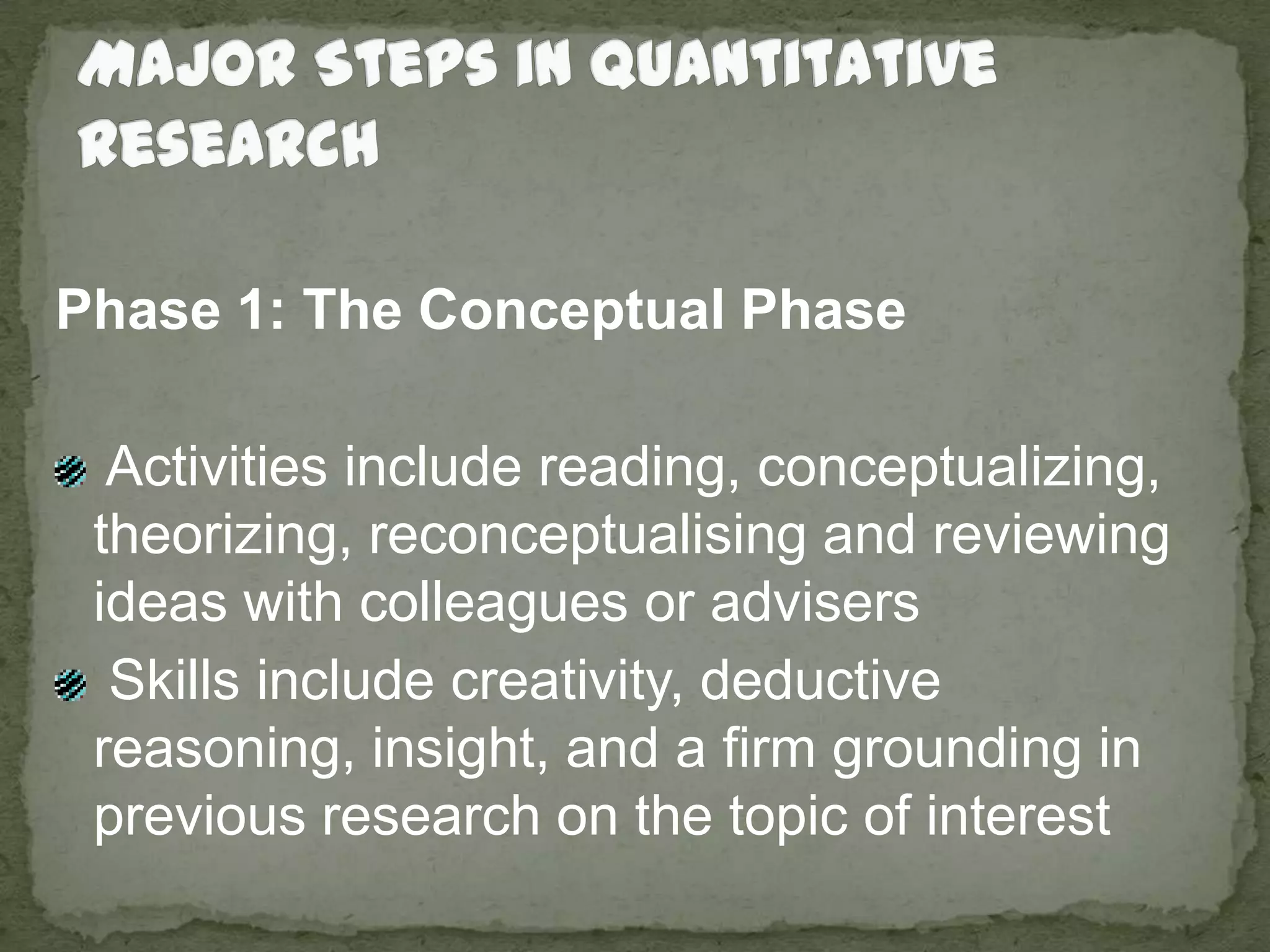 Major Steps in Quantitative ResearchPhase 1: The Conceptual Phase Activities include reading, conceptualizing, theorizing, reconceptualising and reviewing ideas with colleagues or advisers Skills include creativity, deductive reasoning, insight, and a firm grounding in previous research on the topic of interest