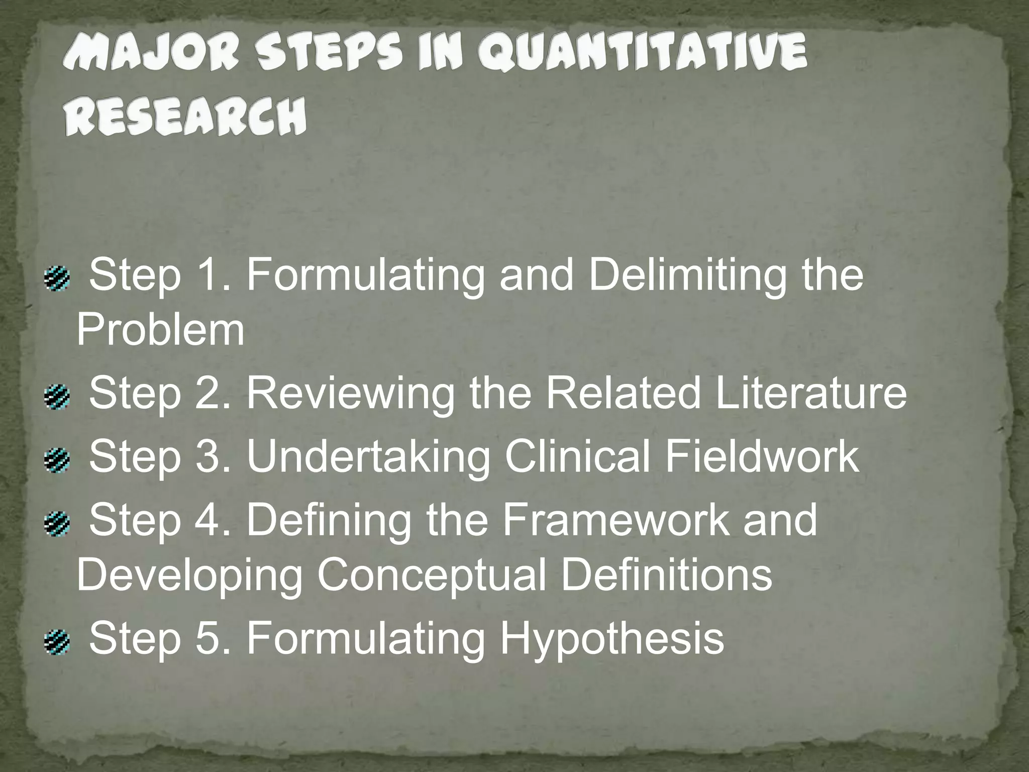 Major Steps in Quantitative Research Step 1. Formulating and Delimiting the Problem Step 2. Reviewing the Related Literature Step 3. Undertaking Clinical Fieldwork Step 4. Defining the Framework and Developing Conceptual Definitions Step 5. Formulating Hypothesis