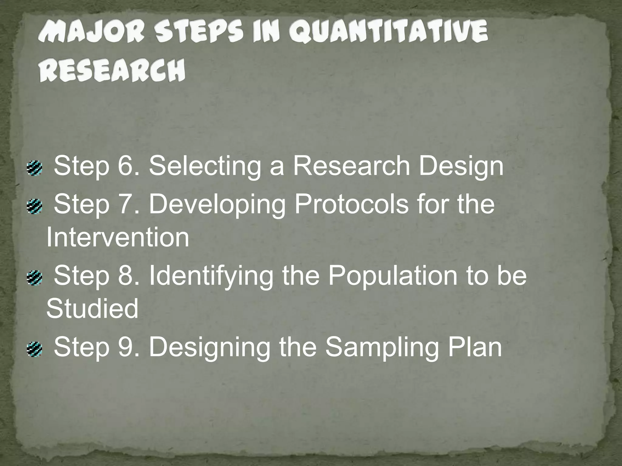Major Steps in Quantitative Research Step 6. Selecting a Research Design Step 7. Developing Protocols for the Intervention Step 8. Identifying the Population to be Studied Step 9. Designing the Sampling Plan