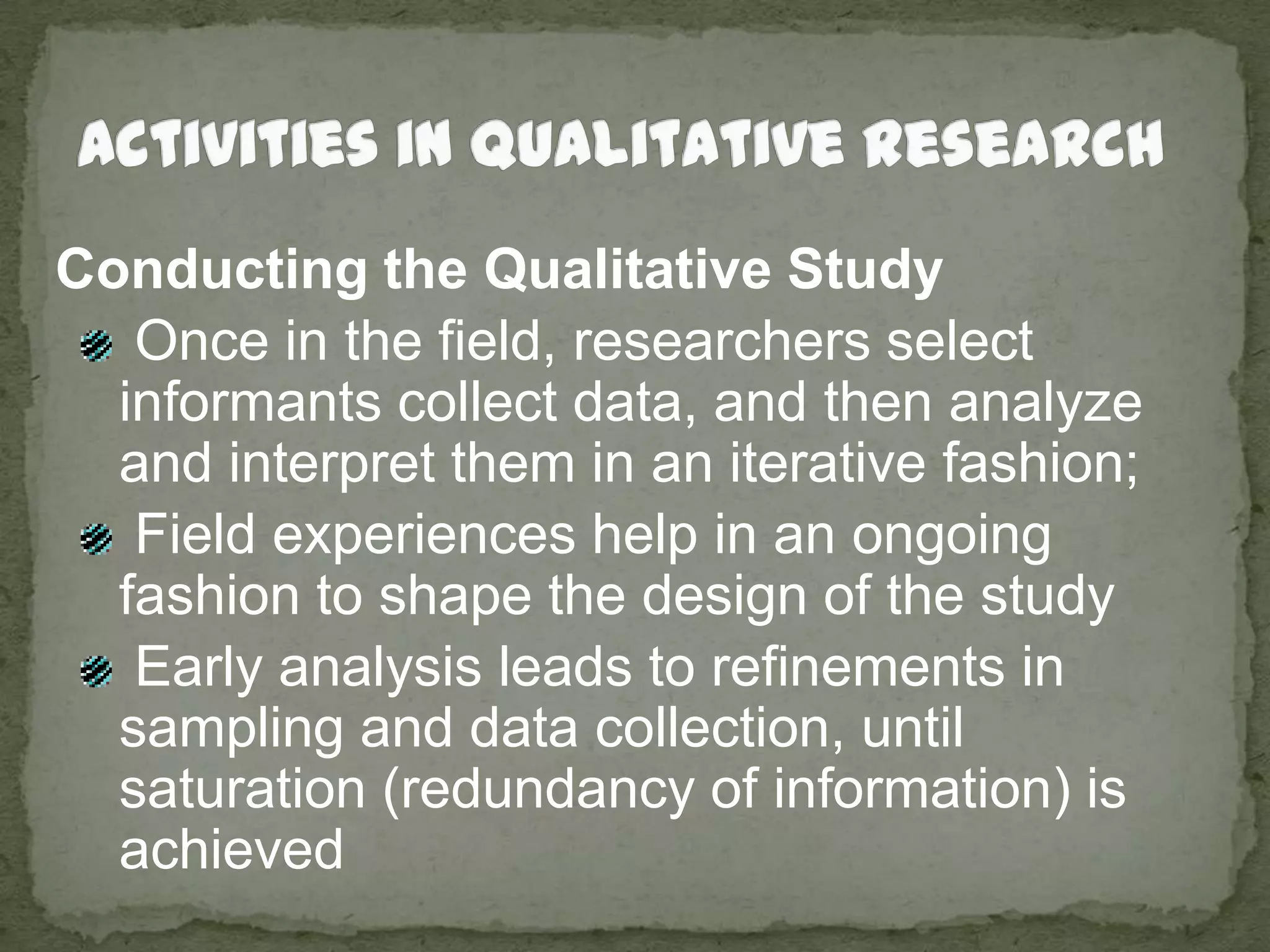 Activities in Qualitative ResearchConducting the Qualitative Study Once in the field, researchers select informants collect data, and then analyze  and interpret them in an iterative fashion;  Field experiences help in an ongoing fashion to shape the design of the study Early analysis leads to refinements in sampling and data collection, until saturation (redundancy of information) is achieved