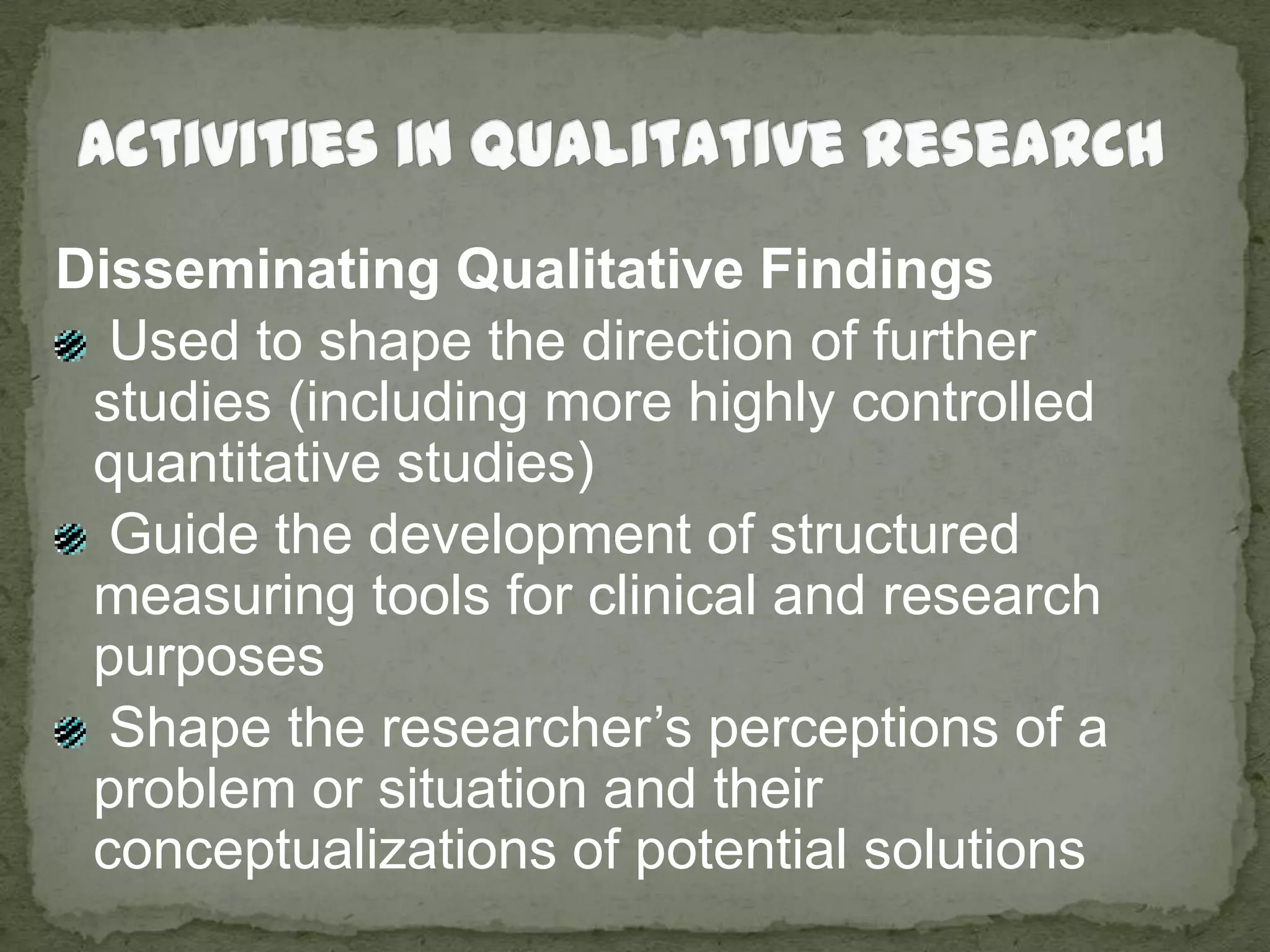 Activities in Qualitative ResearchDisseminating Qualitative Findings Used to shape the direction of further studies (including more highly controlled quantitative studies) Guide the development of structured measuring tools for clinical and research purposes Shape the researcher’s perceptions of a problem or situation and their conceptualizations of potential solutions
