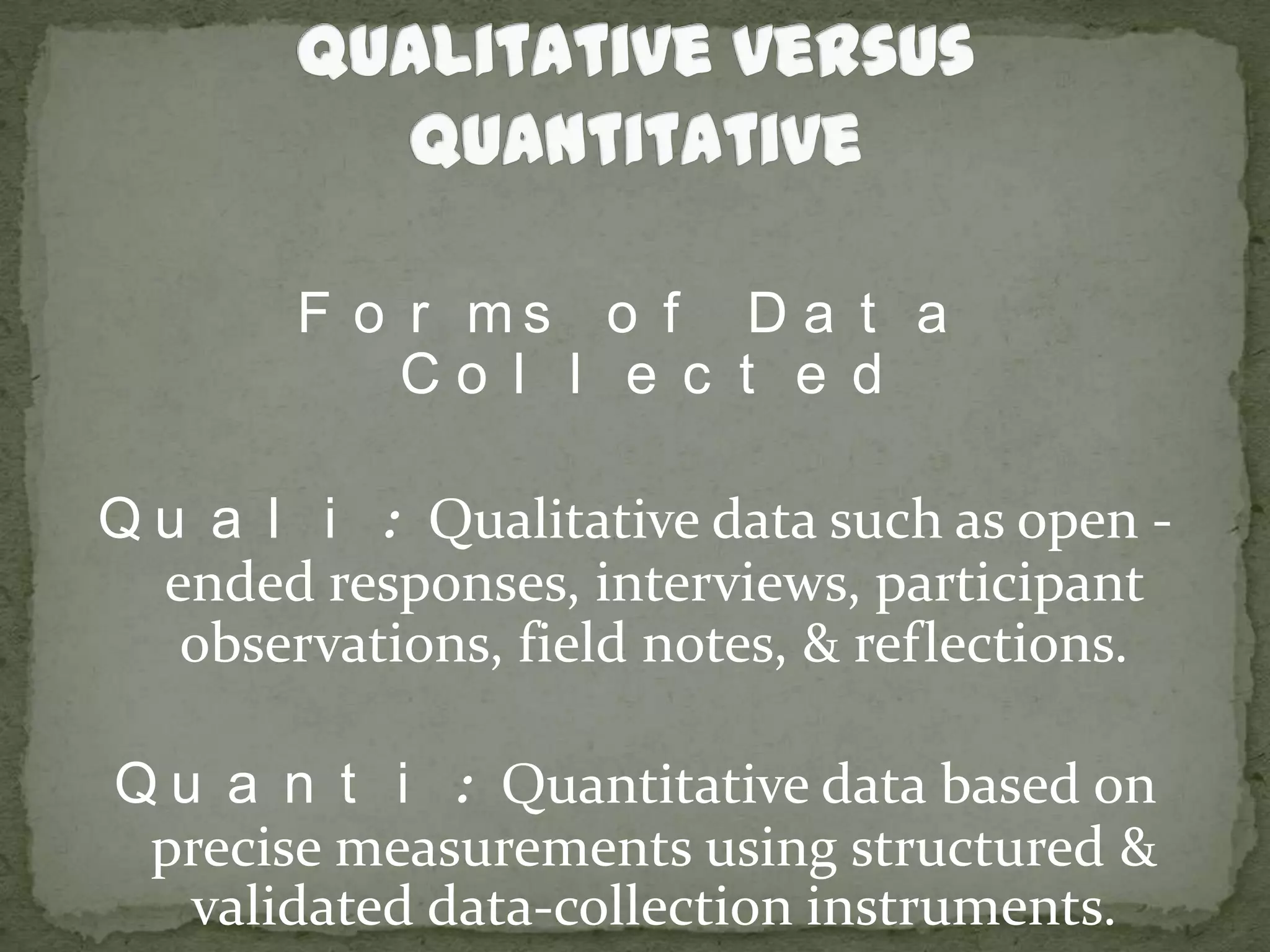 Qualitative versus QuantitativeForms of Data CollectedQuali: Qualitative data such as open - ended responses, interviews, participant observations, field notes, & reflections.Quanti: Quantitative data based on precise measurements using structured & validated data-collection instruments.
