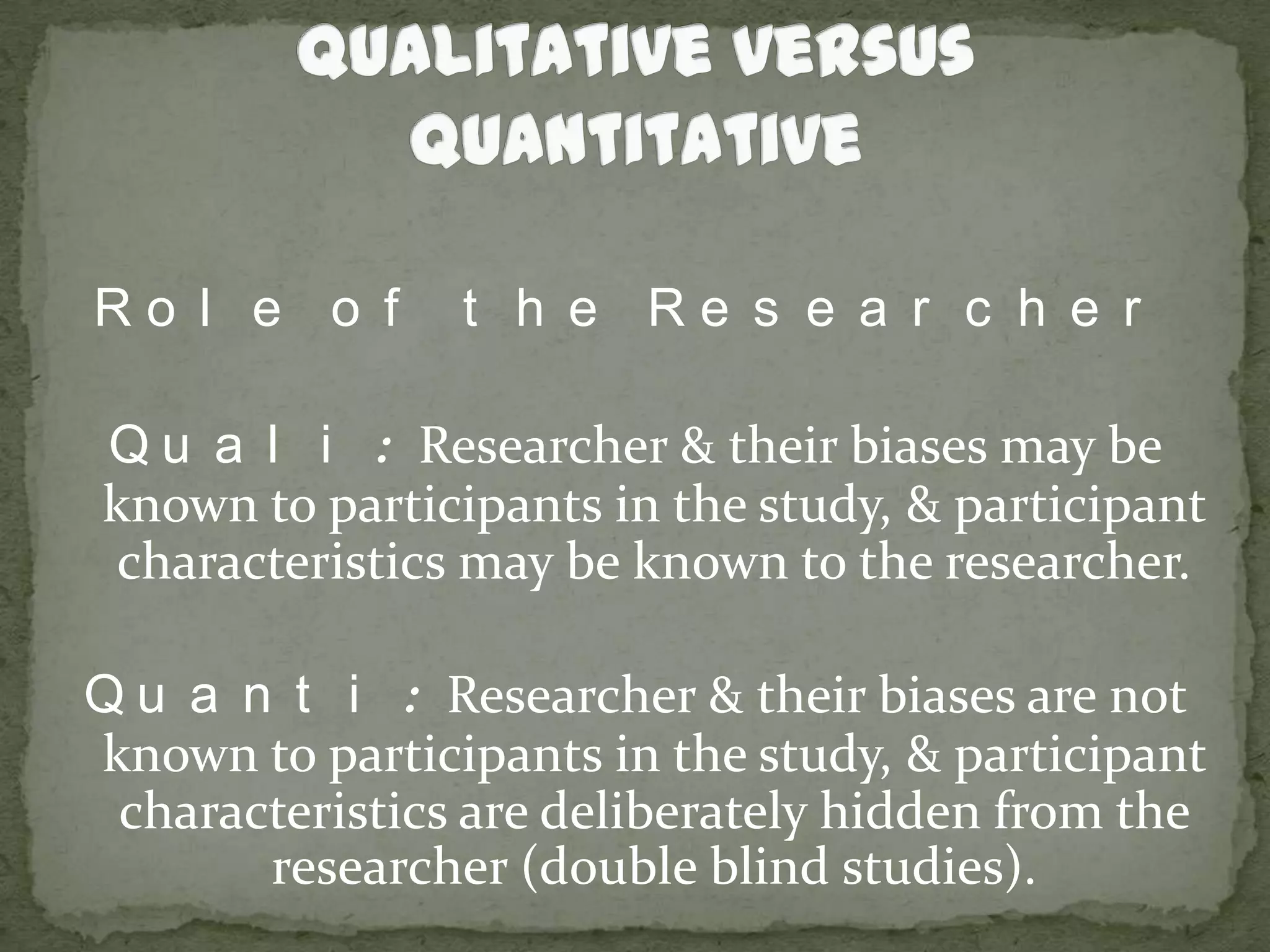 Qualitative versus QuantitativeRole of the ResearcherQuali: Researcher & their biases may be known to participants in the study, & participant characteristics may be known to the researcher.Quanti: Researcher & their biases are not known to participants in the study, & participant characteristics are deliberately hidden from the researcher (double blind studies).