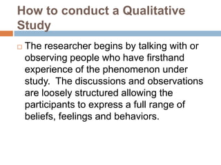 How to conduct a Qualitative
Study


The researcher begins by talking with or
observing people who have firsthand
experience of the phenomenon under
study. The discussions and observations
are loosely structured allowing the
participants to express a full range of
beliefs, feelings and behaviors.

 