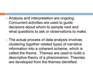 

Analysis and interpretation are ongoing.
Concurrent activities are used to guide
decisions about whom to sample next and
what questions to ask or observations to make.



The actual process of data analysis involves
clustering together related types of narrative
information into a coherent scheme, which is
called the theme. Themes are used to build a
descriptive theory of a phenomenon. Theories
are developed from the themes identified.

 