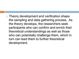 

Theory development and verification shape
the sampling and data gathering process. As
the theory develops, the researchers seek
participants who can confirm and enrich their
theoretical understandings as well as those
who can potentially challenge them, which in
turn can lead them to further theoretical
development.

 