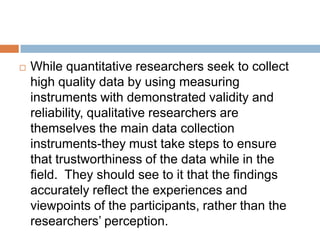 

While quantitative researchers seek to collect
high quality data by using measuring
instruments with demonstrated validity and
reliability, qualitative researchers are
themselves the main data collection
instruments-they must take steps to ensure
that trustworthiness of the data while in the
field. They should see to it that the findings
accurately reflect the experiences and
viewpoints of the participants, rather than the
researchers’ perception.

 