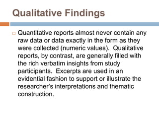 Qualitative Findings


Quantitative reports almost never contain any
raw data or data exactly in the form as they
were collected (numeric values). Qualitative
reports, by contrast, are generally filled with
the rich verbatim insights from study
participants. Excerpts are used in an
evidential fashion to support or illustrate the
researcher’s interpretations and thematic
construction.

 