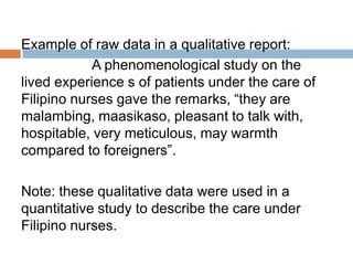Example of raw data in a qualitative report:
A phenomenological study on the
lived experience s of patients under the care of
Filipino nurses gave the remarks, “they are
malambing, maasikaso, pleasant to talk with,
hospitable, very meticulous, may warmth
compared to foreigners”.
Note: these qualitative data were used in a
quantitative study to describe the care under
Filipino nurses.

 