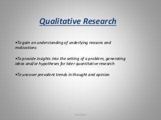 Qualitative Research 
•To gain an understanding of underlying reasons and 
motivations 
•To provide insights into the setting of a problem, generating 
ideas and/or hypotheses for later quantitative research 
•To uncover prevalent trends in thought and opinion 
Liam Main 
 