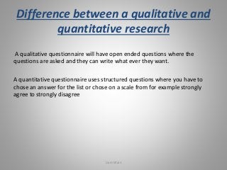 Difference between a qualitative and 
quantitative research 
A qualitative questionnaire will have open ended questions wh...