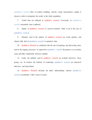 quantitative research relies on random sampling; wherein a large representative sample is
chosen in order to extrapolate the results to the whole population.
7. Verbal data are collected in qualitative research. Conversely, in quantitative
research measurable data is gathered.
8. Inquiry in qualitative research is a process-oriented, which is not in the case of
quantitative research.
9. Elements used in the analysis of qualitative research are words, pictures, and
objects while that of quantitative research is numerical data.
10. Qualitative Research is conducted with the aim of exploring and discovering ideas
used in the ongoing processes. As opposed to quantitative research the purpose is to examine
cause and effect relationship between variables.
11. Lastly, the methods used in qualitative research are in-depth interviews, focus
groups, etc. In contrast, the methods of conducting quantitative research are structured
interviews and observations.
12. Qualitative Research develops the initial understanding whereas quantitative
research recommends a final course of action.
 