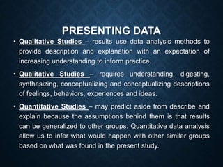 PRESENTING DATA
• Qualitative Studies – results use data analysis methods to
provide description and explanation with an expectation of
increasing understanding to inform practice.
• Qualitative Studies – requires understanding, digesting,
synthesizing, conceptualizing and conceptualizing descriptions
of feelings, behaviors, experiences and ideas.
• Quantitative Studies – may predict aside from describe and
explain because the assumptions behind them is that results
can be generalized to other groups. Quantitative data analysis
allow us to infer what would happen with other similar groups
based on what was found in the present study.
 