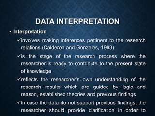 DATA INTERPRETATION
• Interpretation
involves making inferences pertinent to the research
relations (Calderon and Gonzales, 1993)
is the stage of the research process where the
researcher is ready to contribute to the present state
of knowledge
reflects the researcher’s own understanding of the
research results which are guided by logic and
reason, established theories and previous findings
in case the data do not support previous findings, the
researcher should provide clarification in order to
 