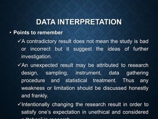 DATA INTERPRETATION
• Points to remember
A contradictory result does not mean the study is bad
or incorrect but it suggest the ideas of further
investigation.
An unexpected result may be attributed to research
design, sampling, instrument, data gathering
procedure and statistical treatment. Thus any
weakness or limitation should be discussed honestly
and frankly.
Intentionally changing the research result in order to
satisfy one’s expectation in unethical and considered
 