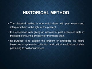 HISTORICAL METHOD
• The historical method is one which deals with past events and
interprets them in the light of the present.
• It is concerned with giving an account of past events or facts in
the spirit of inquiring critically for the whole truth.
• Its purpose is to explain the present or anticipate the future
based on a systematic collection and critical evaluation of data
pertaining to past occurrences.
 