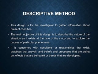 DESCRIPTIVE METHOD
• This design is for the investigator to gather information about
present condition.
• The main objective of this design is to describe the nature of the
situation as it exists at the time of the study and to explore the
causes of particular phenomena.
• It is concerned with conditions or relationships that exist;
practices that prevail; and beliefs and processes that are going
on; effects that are being felt or trends that are developing.
 